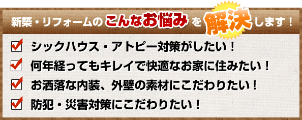 新築・リフォームのこんなお悩みを解決します!シックハウス・アトピー対策がしたい！何年経ってもキレイで快適なお家に住みたい！お洒落な内装、外壁の素材にこだわりたい!防犯・災害対策にこだわりたい！